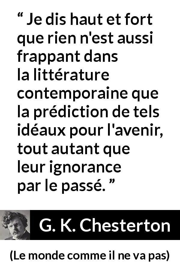 Citation de G. K. Chesterton sur l'avenir tirée du monde comme il ne va pas - Je dis haut et fort que rien n'est aussi frappant dans la littérature contemporaine que la prédiction de tels idéaux pour l'avenir, tout autant que leur ignorance par le passé.