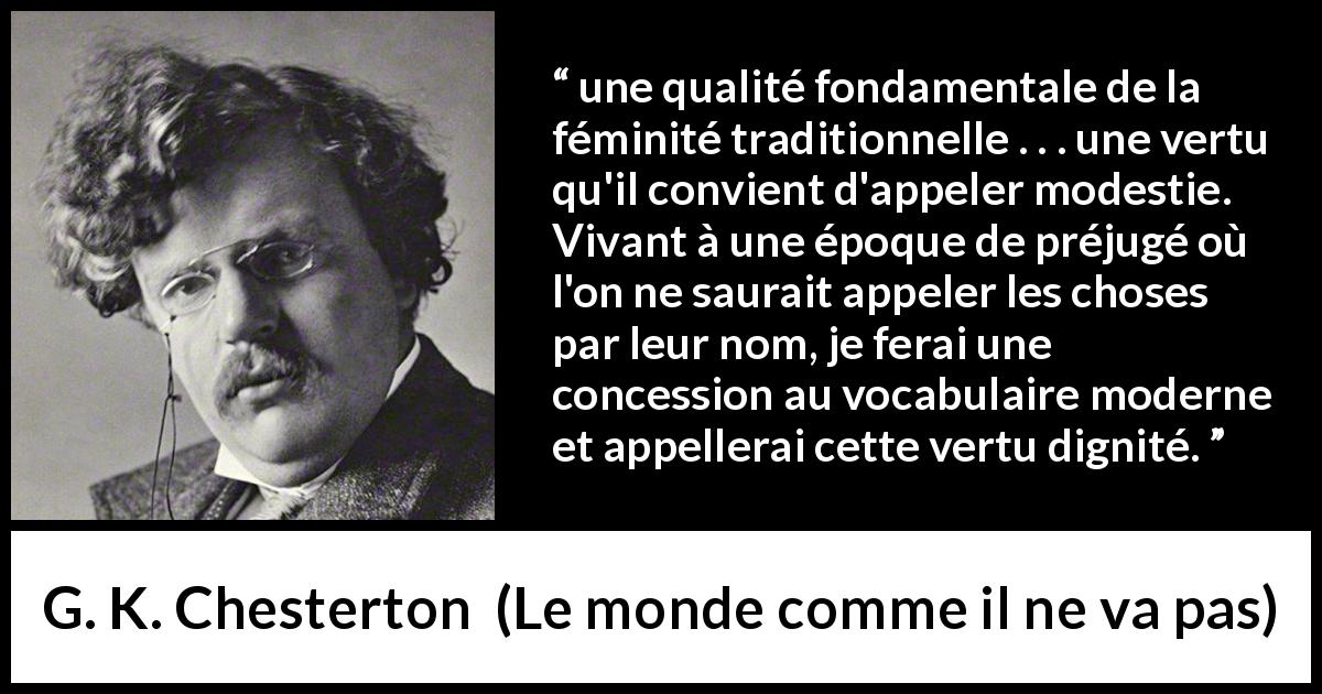 Citation de G. K. Chesterton sur les femmes tirée du monde comme il ne va pas - une qualité fondamentale de la féminité traditionnelle . . . une vertu qu'il convient d'appeler modestie. Vivant à une époque de préjugé où l'on ne saurait appeler les choses par leur nom, je ferai une concession au vocabulaire moderne et appellerai cette vertu dignité.