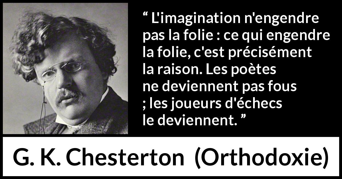 Citation de G. K. Chesterton sur l'imagination tirée d'Orthodoxie - L'imagination n'engendre pas la folie : ce qui engendre la folie, c'est précisément la raison. Les poètes ne deviennent pas fous ; les joueurs d'échecs le deviennent.
