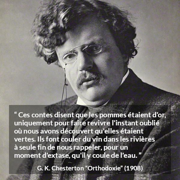 Citation de G. K. Chesterton sur la nature tirée d'Orthodoxie - Ces contes disent que les pommes étaient d'or, uniquement pour faire revivre l'instant oublié où nous avons découvert qu'elles étaient vertes. Ils font couler du vin dans les rivières à seule fin de nous rappeler, pour un moment d'extase, qu'il y coule de l'eau.