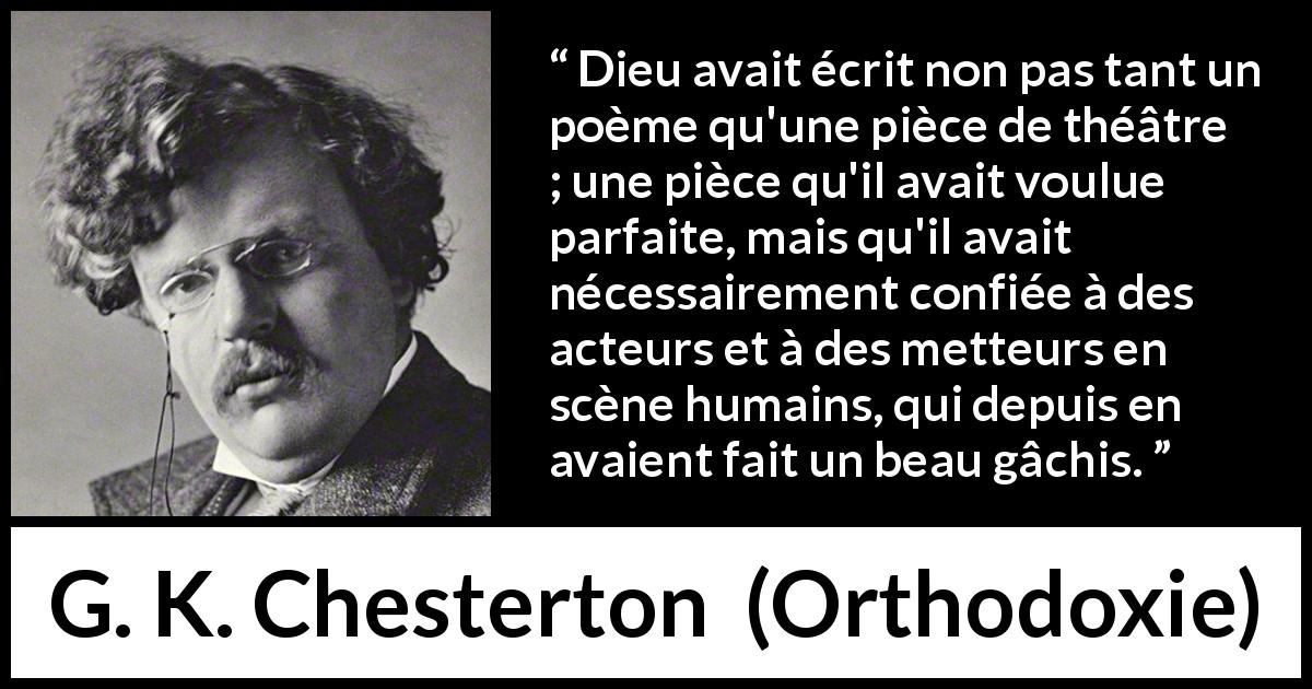 Citation de G. K. Chesterton sur la perfection tirée d'Orthodoxie - Dieu avait écrit non pas tant un poème qu'une pièce de théâtre ; une pièce qu'il avait voulue parfaite, mais qu'il avait nécessairement confiée à des acteurs et à des metteurs en scène humains, qui depuis en avaient fait un beau gâchis.