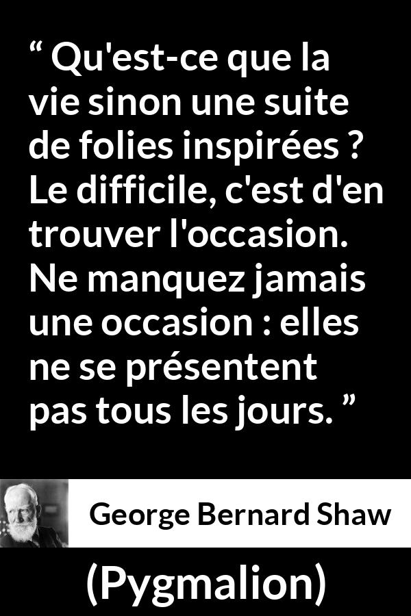 Citation de George Bernard Shaw sur opportunités tirée de Pygmalion - Qu'est-ce que la vie sinon une suite de folies inspirées ? Le difficile, c'est d'en trouver l'occasion. Ne manquez jamais une occasion : elles ne se présentent pas tous les jours.