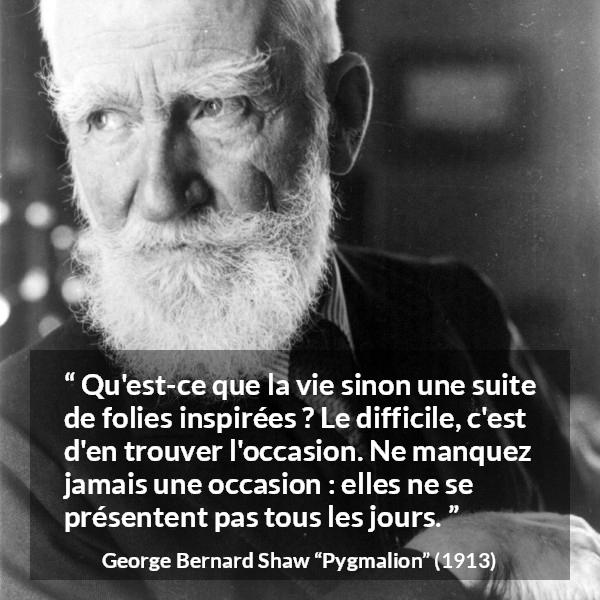 Citation de George Bernard Shaw sur opportunités tirée de Pygmalion - Qu'est-ce que la vie sinon une suite de folies inspirées ? Le difficile, c'est d'en trouver l'occasion. Ne manquez jamais une occasion : elles ne se présentent pas tous les jours.