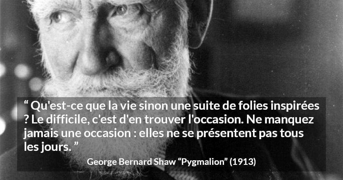 Citation de George Bernard Shaw sur opportunités tirée de Pygmalion - Qu'est-ce que la vie sinon une suite de folies inspirées ? Le difficile, c'est d'en trouver l'occasion. Ne manquez jamais une occasion : elles ne se présentent pas tous les jours.