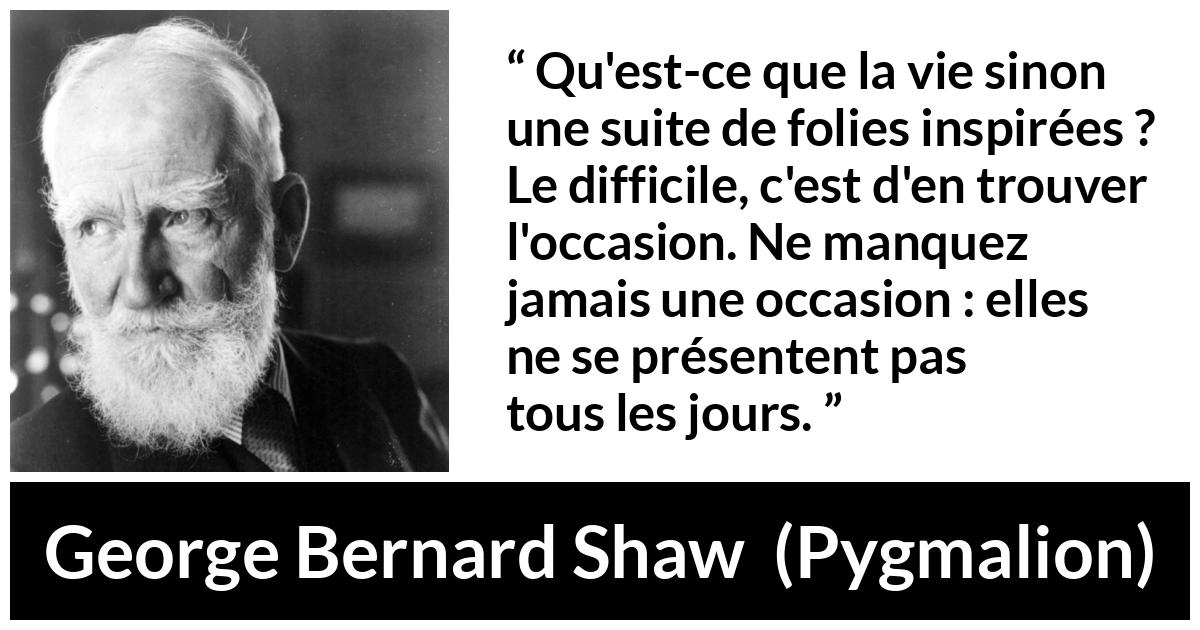 Citation de George Bernard Shaw sur opportunités tirée de Pygmalion - Qu'est-ce que la vie sinon une suite de folies inspirées ? Le difficile, c'est d'en trouver l'occasion. Ne manquez jamais une occasion : elles ne se présentent pas tous les jours.