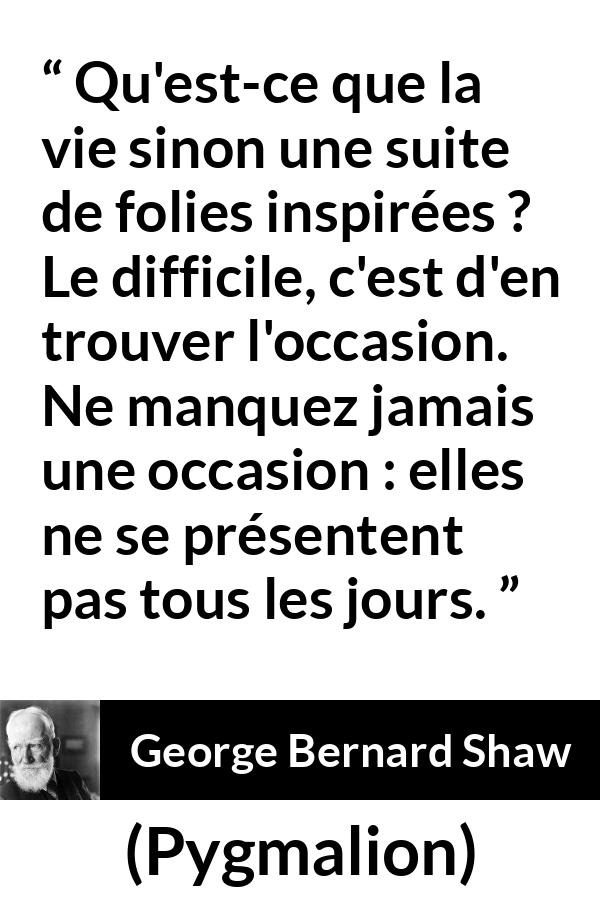 Citation de George Bernard Shaw sur opportunités tirée de Pygmalion - Qu'est-ce que la vie sinon une suite de folies inspirées ? Le difficile, c'est d'en trouver l'occasion. Ne manquez jamais une occasion : elles ne se présentent pas tous les jours.