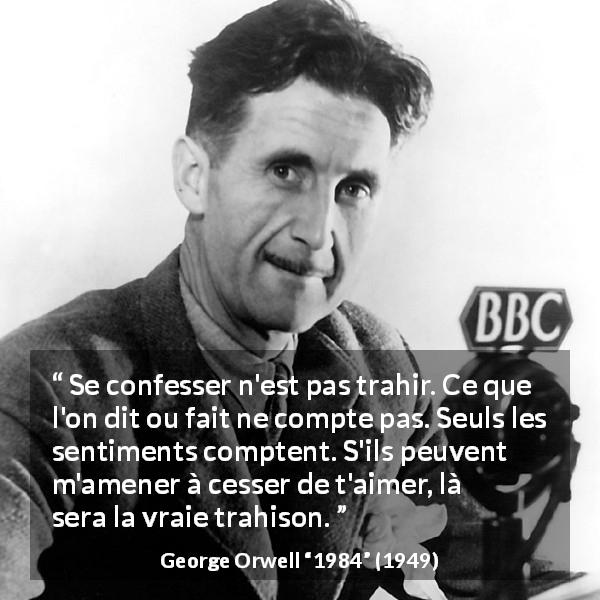 Citation de George Orwell sur l'amour tirée de 1984 - Se confesser n'est pas trahir. Ce que l'on dit ou fait ne compte pas. Seuls les sentiments comptent. S'ils peuvent m'amener à cesser de t'aimer, là sera la vraie trahison.