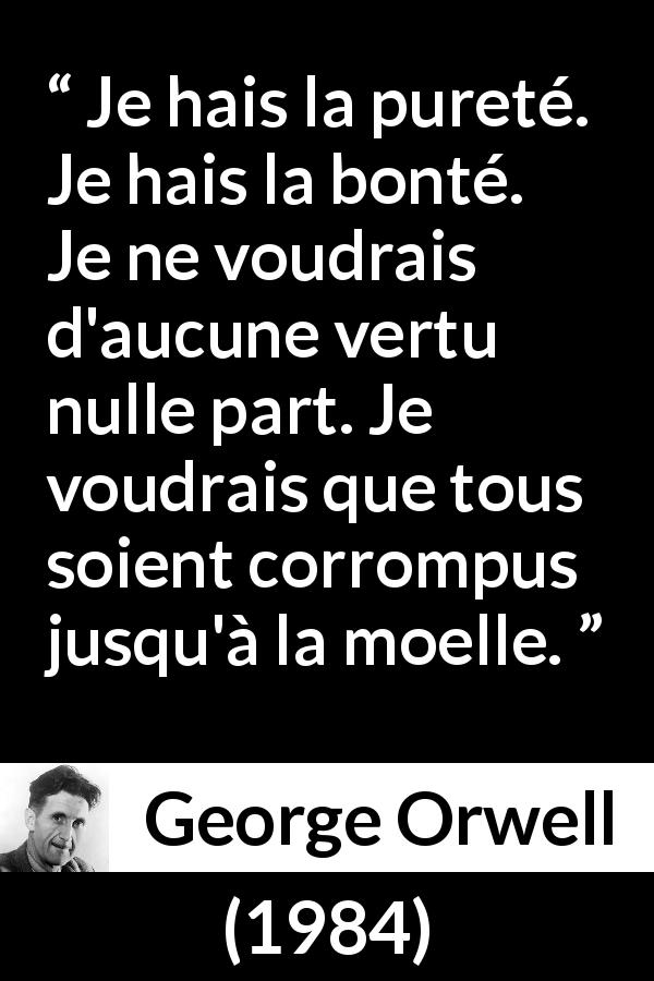Citation de George Orwell sur la corruption tirée de 1984 - Je hais la pureté. Je hais la bonté. Je ne voudrais d'aucune vertu nulle part. Je voudrais que tous soient corrompus jusqu'à la moelle.