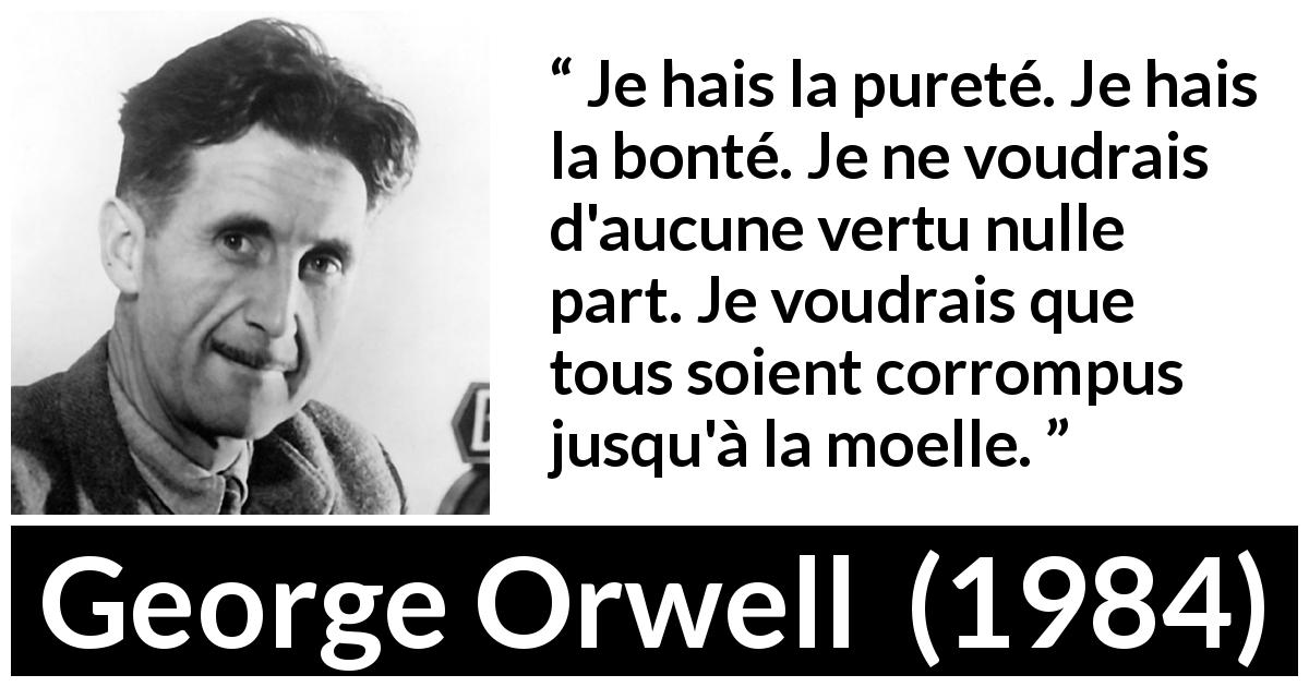 Citation de George Orwell sur la corruption tirée de 1984 - Je hais la pureté. Je hais la bonté. Je ne voudrais d'aucune vertu nulle part. Je voudrais que tous soient corrompus jusqu'à la moelle.