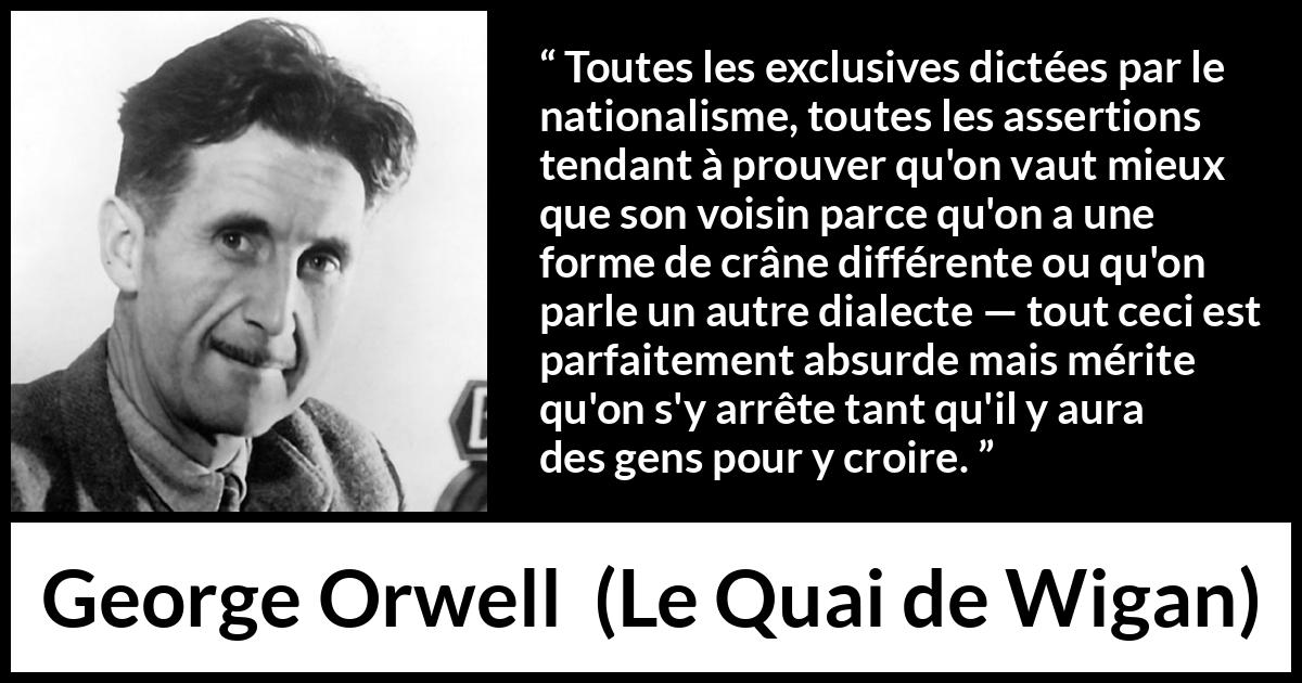 Citation de George Orwell sur les croyances tirée du Quai de Wigan - Toutes les exclusives dictées par le nationalisme, toutes les assertions tendant à prouver qu'on vaut mieux que son voisin parce qu'on a une forme de crâne différente ou qu'on parle un autre dialecte — tout ceci est parfaitement absurde mais mérite qu'on s'y arrête tant qu'il y aura des gens pour y croire.