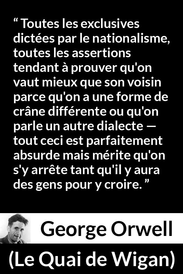 Citation de George Orwell sur les croyances tirée du Quai de Wigan - Toutes les exclusives dictées par le nationalisme, toutes les assertions tendant à prouver qu'on vaut mieux que son voisin parce qu'on a une forme de crâne différente ou qu'on parle un autre dialecte — tout ceci est parfaitement absurde mais mérite qu'on s'y arrête tant qu'il y aura des gens pour y croire.