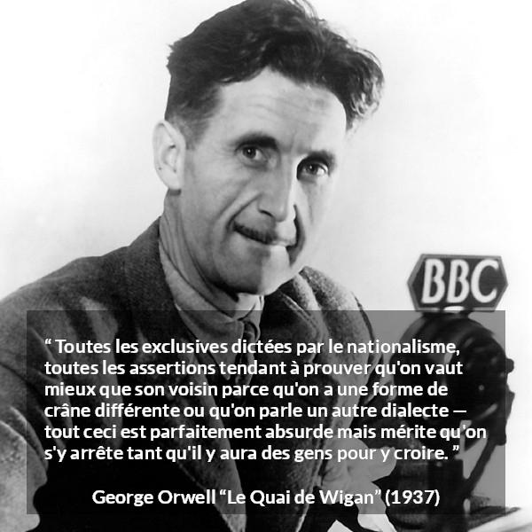 Citation de George Orwell sur les croyances tirée du Quai de Wigan - Toutes les exclusives dictées par le nationalisme, toutes les assertions tendant à prouver qu'on vaut mieux que son voisin parce qu'on a une forme de crâne différente ou qu'on parle un autre dialecte — tout ceci est parfaitement absurde mais mérite qu'on s'y arrête tant qu'il y aura des gens pour y croire.