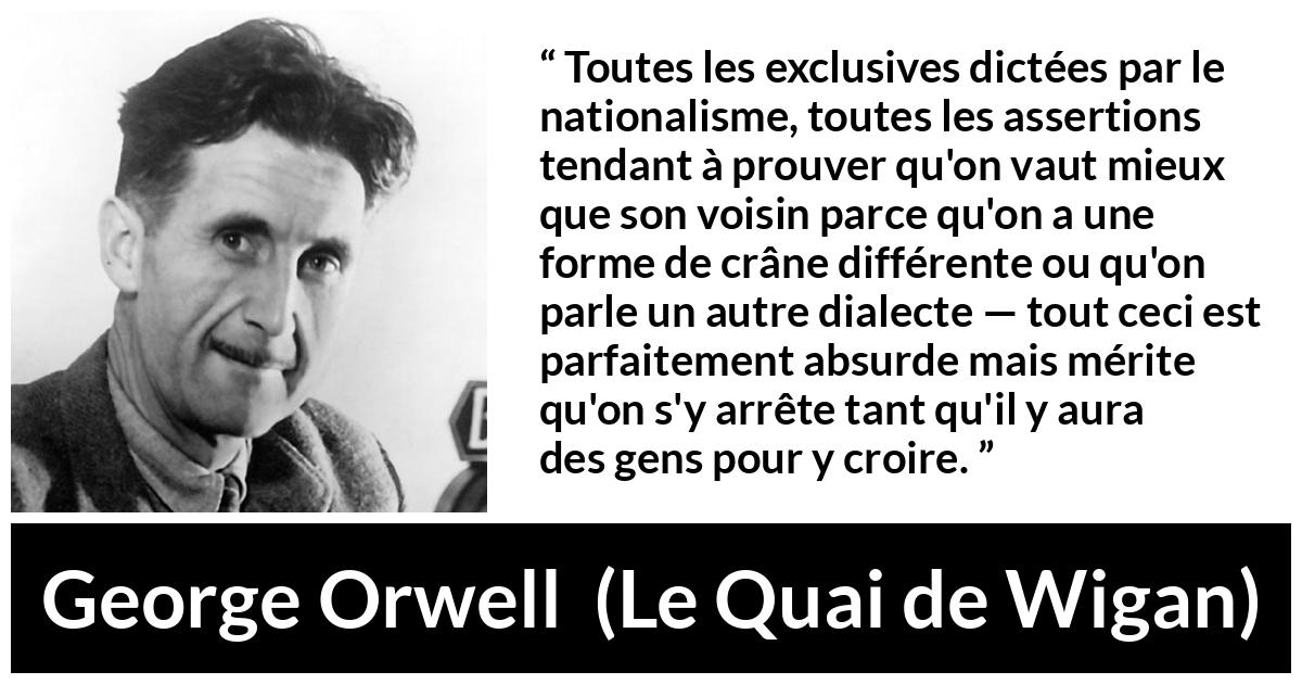Citation de George Orwell sur les croyances tirée du Quai de Wigan - Toutes les exclusives dictées par le nationalisme, toutes les assertions tendant à prouver qu'on vaut mieux que son voisin parce qu'on a une forme de crâne différente ou qu'on parle un autre dialecte — tout ceci est parfaitement absurde mais mérite qu'on s'y arrête tant qu'il y aura des gens pour y croire.