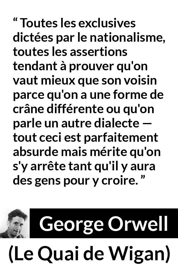Citation de George Orwell sur les croyances tirée du Quai de Wigan - Toutes les exclusives dictées par le nationalisme, toutes les assertions tendant à prouver qu'on vaut mieux que son voisin parce qu'on a une forme de crâne différente ou qu'on parle un autre dialecte — tout ceci est parfaitement absurde mais mérite qu'on s'y arrête tant qu'il y aura des gens pour y croire.