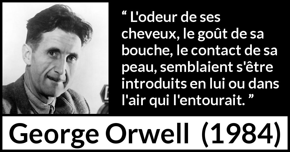 Citation de George Orwell sur le désir tirée de 1984 - L'odeur de ses cheveux, le goût de sa bouche, le contact de sa peau, semblaient s'être introduits en lui ou dans l'air qui l'entourait.