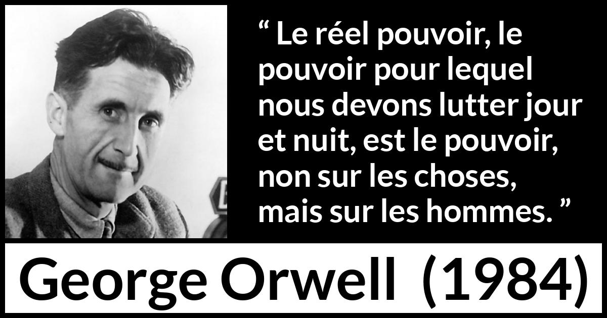 Citation de George Orwell sur les hommes tirée de 1984 - Le réel pouvoir, le pouvoir pour lequel nous devons lutter jour et nuit, est le pouvoir, non sur les choses, mais sur les hommes.