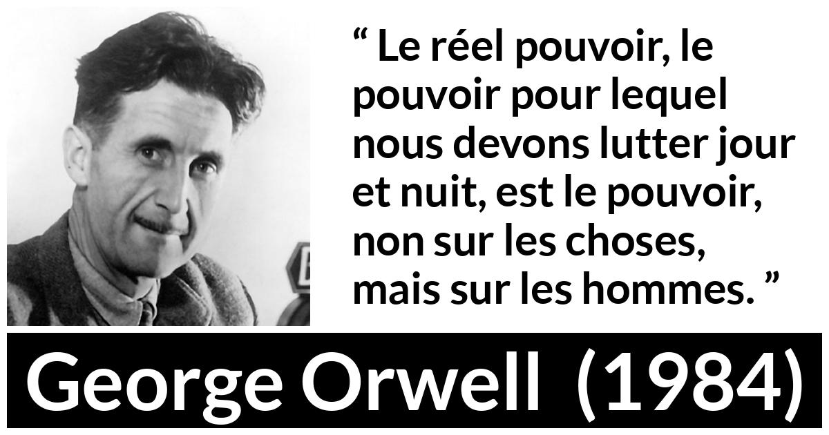 Citation de George Orwell sur les hommes tirée de 1984 - Le réel pouvoir, le pouvoir pour lequel nous devons lutter jour et nuit, est le pouvoir, non sur les choses, mais sur les hommes.