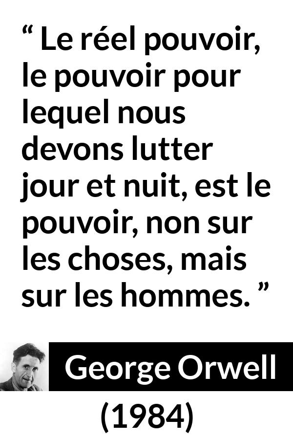 Citation de George Orwell sur les hommes tirée de 1984 - Le réel pouvoir, le pouvoir pour lequel nous devons lutter jour et nuit, est le pouvoir, non sur les choses, mais sur les hommes.