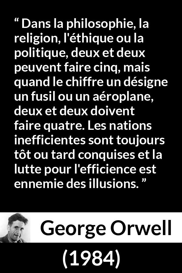Citation de George Orwell sur l'illusion tirée de 1984 - Dans la philosophie, la religion, l'éthique ou la politique, deux et deux peuvent faire cinq, mais quand le chiffre un désigne un fusil ou un aéroplane, deux et deux doivent faire quatre. Les nations inefficientes sont toujours tôt ou tard conquises et la lutte pour l'efficience est ennemie des illusions.