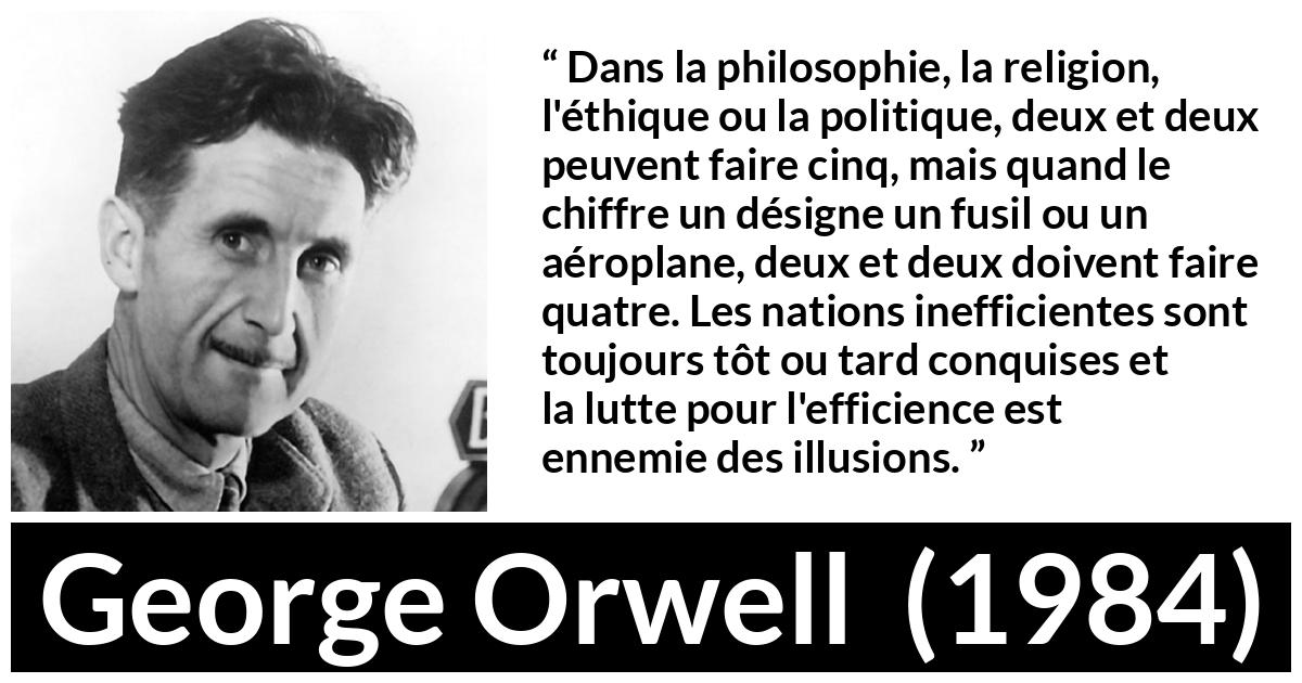 Citation de George Orwell sur l'illusion tirée de 1984 - Dans la philosophie, la religion, l'éthique ou la politique, deux et deux peuvent faire cinq, mais quand le chiffre un désigne un fusil ou un aéroplane, deux et deux doivent faire quatre. Les nations inefficientes sont toujours tôt ou tard conquises et la lutte pour l'efficience est ennemie des illusions.