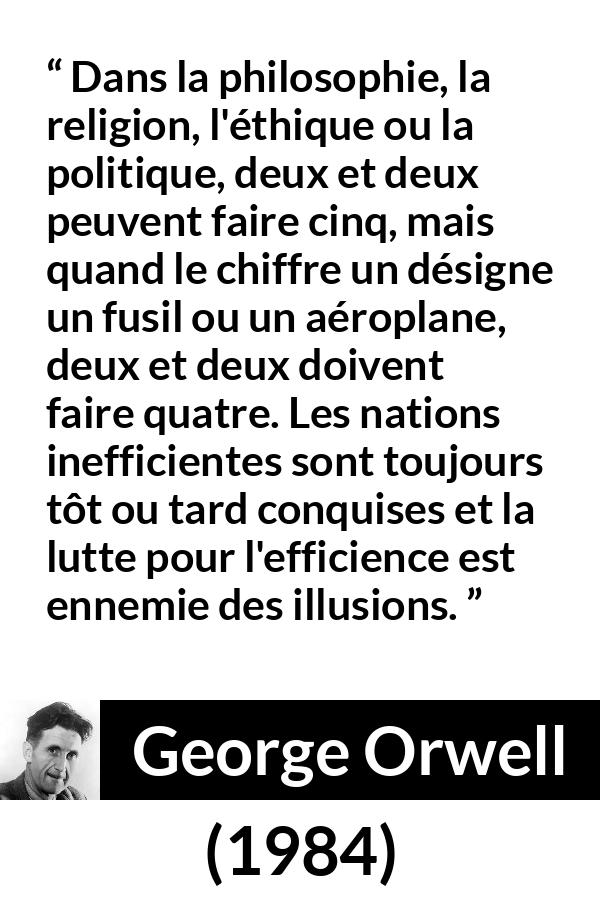 Citation de George Orwell sur l'illusion tirée de 1984 - Dans la philosophie, la religion, l'éthique ou la politique, deux et deux peuvent faire cinq, mais quand le chiffre un désigne un fusil ou un aéroplane, deux et deux doivent faire quatre. Les nations inefficientes sont toujours tôt ou tard conquises et la lutte pour l'efficience est ennemie des illusions.