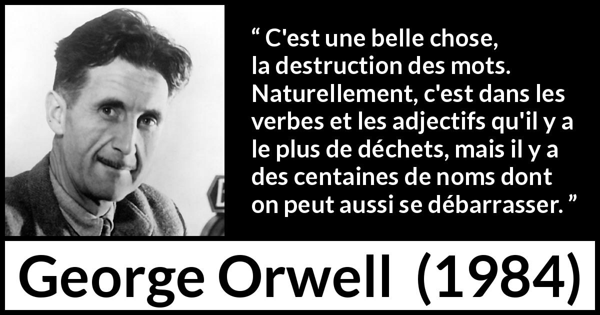 Citation de George Orwell sur les mots tirée de 1984 - C'est une belle chose, la destruction des mots. Naturellement, c'est dans les verbes et les adjectifs qu'il y a le plus de déchets, mais il y a des centaines de noms dont on peut aussi se débarrasser.