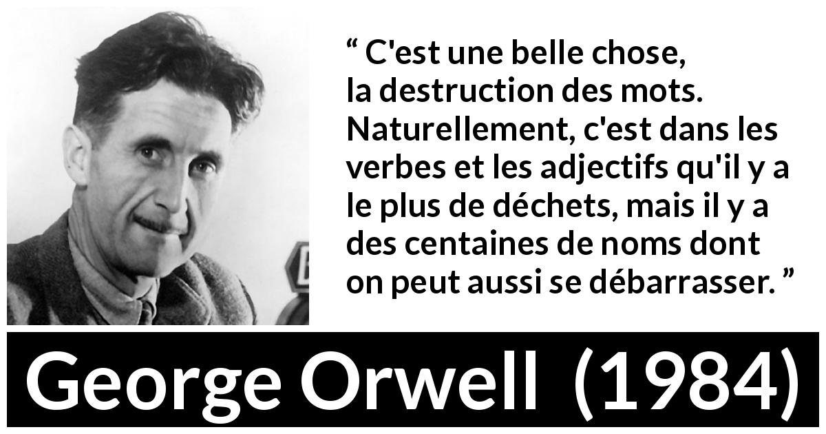 Citation de George Orwell sur les mots tirée de 1984 - C'est une belle chose, la destruction des mots. Naturellement, c'est dans les verbes et les adjectifs qu'il y a le plus de déchets, mais il y a des centaines de noms dont on peut aussi se débarrasser.