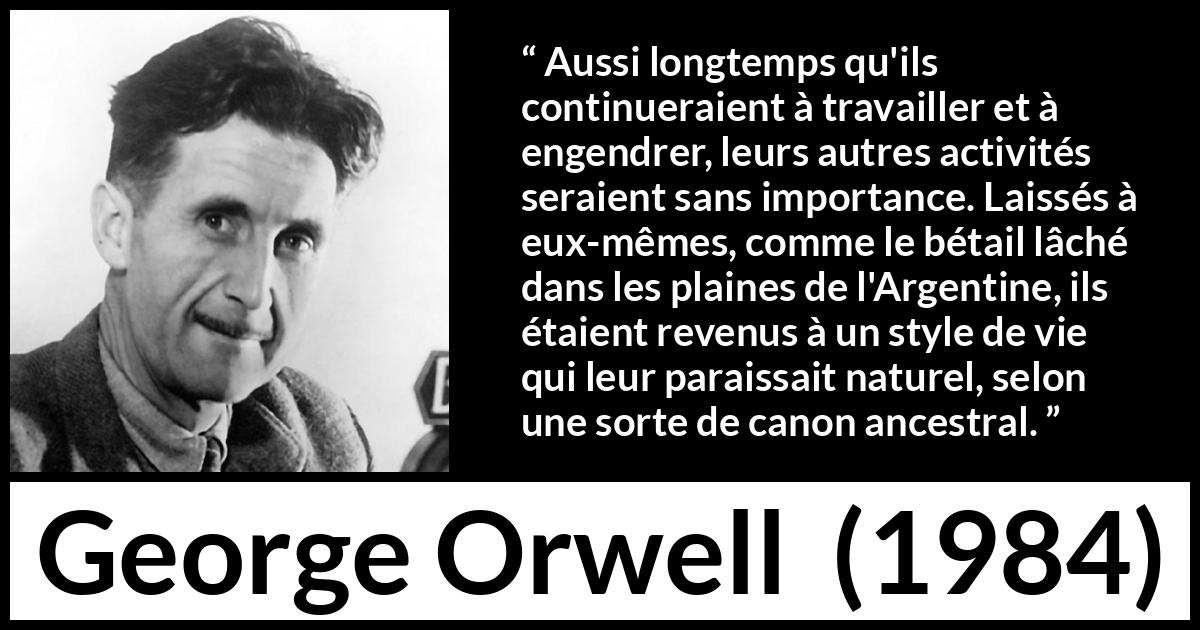 Citation de George Orwell sur la nature tirée de 1984 - Aussi longtemps qu'ils continueraient à travailler et à engendrer, leurs autres activités seraient sans importance. Laissés à eux-mêmes, comme le bétail lâché dans les plaines de l'Argentine, ils étaient revenus à un style de vie qui leur paraissait naturel, selon une sorte de canon ancestral.