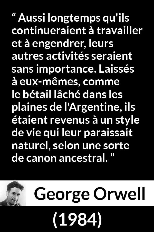 Citation de George Orwell sur la nature tirée de 1984 - Aussi longtemps qu'ils continueraient à travailler et à engendrer, leurs autres activités seraient sans importance. Laissés à eux-mêmes, comme le bétail lâché dans les plaines de l'Argentine, ils étaient revenus à un style de vie qui leur paraissait naturel, selon une sorte de canon ancestral.