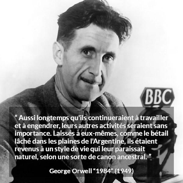 Citation de George Orwell sur la nature tirée de 1984 - Aussi longtemps qu'ils continueraient à travailler et à engendrer, leurs autres activités seraient sans importance. Laissés à eux-mêmes, comme le bétail lâché dans les plaines de l'Argentine, ils étaient revenus à un style de vie qui leur paraissait naturel, selon une sorte de canon ancestral.