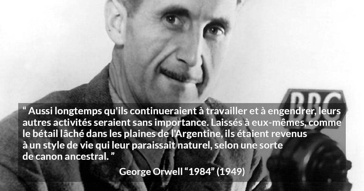 Citation de George Orwell sur la nature tirée de 1984 - Aussi longtemps qu'ils continueraient à travailler et à engendrer, leurs autres activités seraient sans importance. Laissés à eux-mêmes, comme le bétail lâché dans les plaines de l'Argentine, ils étaient revenus à un style de vie qui leur paraissait naturel, selon une sorte de canon ancestral.
