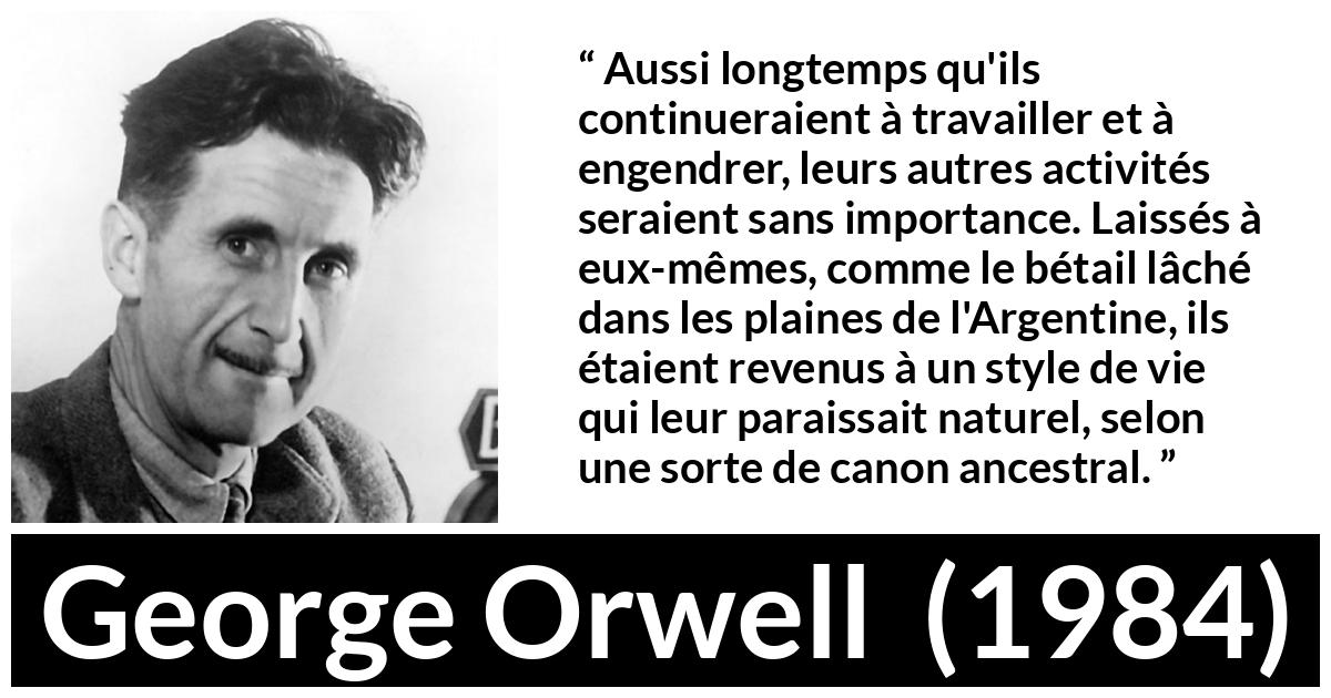 Citation de George Orwell sur la nature tirée de 1984 - Aussi longtemps qu'ils continueraient à travailler et à engendrer, leurs autres activités seraient sans importance. Laissés à eux-mêmes, comme le bétail lâché dans les plaines de l'Argentine, ils étaient revenus à un style de vie qui leur paraissait naturel, selon une sorte de canon ancestral.