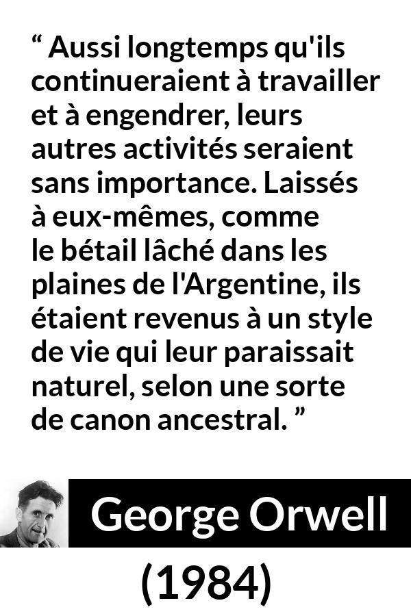 Citation de George Orwell sur la nature tirée de 1984 - Aussi longtemps qu'ils continueraient à travailler et à engendrer, leurs autres activités seraient sans importance. Laissés à eux-mêmes, comme le bétail lâché dans les plaines de l'Argentine, ils étaient revenus à un style de vie qui leur paraissait naturel, selon une sorte de canon ancestral.