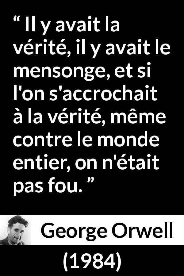 Citation de George Orwell sur la vérité tirée de 1984 - Il y avait la vérité, il y avait le mensonge, et si l'on s'accrochait à la vérité, même contre le monde entier, on n'était pas fou.