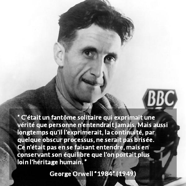 Citation de George Orwell sur la vérité tirée de 1984 - C'était un fantôme solitaire qui exprimait une vérité que personne n'entendrait jamais. Mais aussi longtemps qu'il l'exprimerait, la continuité, par quelque obscur processus, ne serait pas brisée. Ce n'était pas en se faisant entendre, mais en conservant son équilibre que l'on portait plus loin l'héritage humain.
