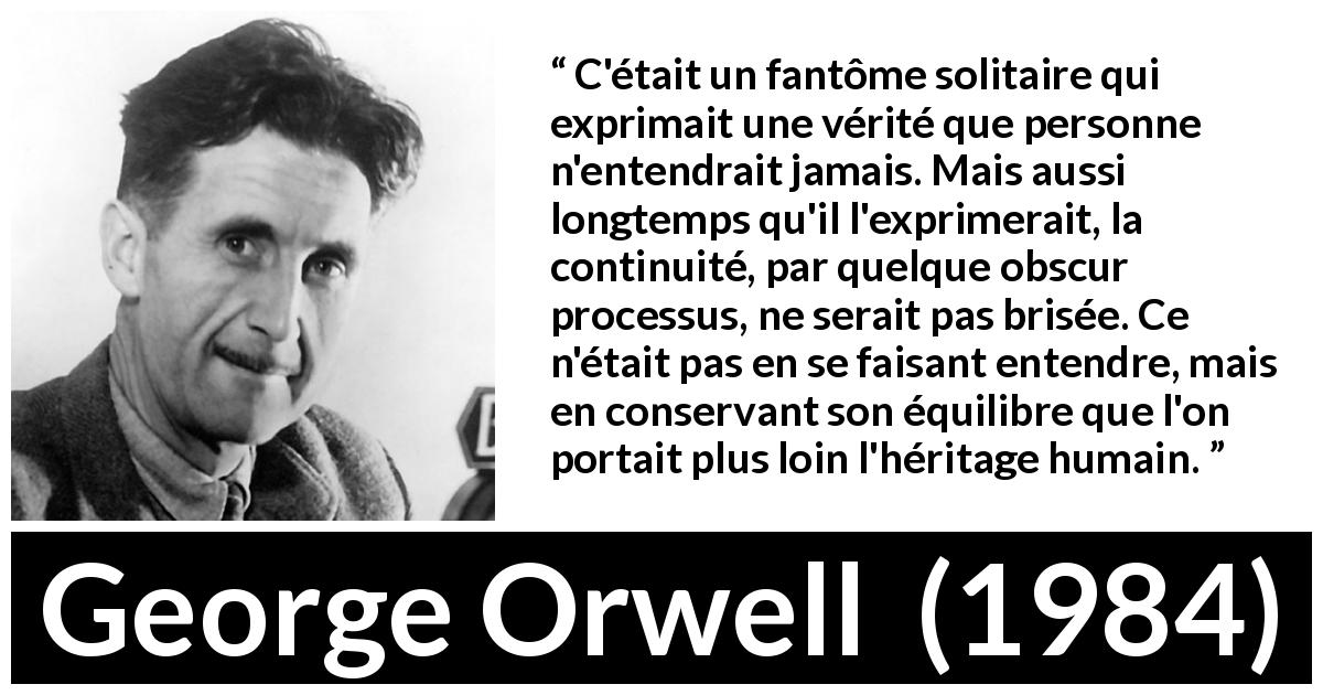 Citation de George Orwell sur la vérité tirée de 1984 - C'était un fantôme solitaire qui exprimait une vérité que personne n'entendrait jamais. Mais aussi longtemps qu'il l'exprimerait, la continuité, par quelque obscur processus, ne serait pas brisée. Ce n'était pas en se faisant entendre, mais en conservant son équilibre que l'on portait plus loin l'héritage humain.