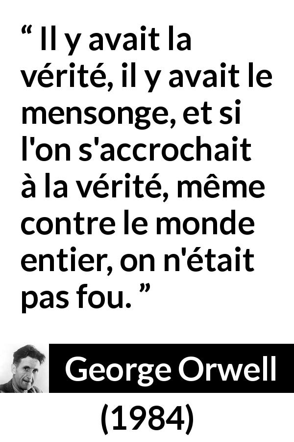 Citation de George Orwell sur la vérité tirée de 1984 - Il y avait la vérité, il y avait le mensonge, et si l'on s'accrochait à la vérité, même contre le monde entier, on n'était pas fou.