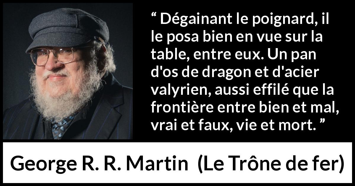 Citation de George R. R. Martin sur frontière tirée du Trône de fer - Dégainant le poignard, il le posa bien en vue sur la table, entre eux. Un pan d'os de dragon et d'acier valyrien, aussi effilé que la frontière entre bien et mal, vrai et faux, vie et mort.