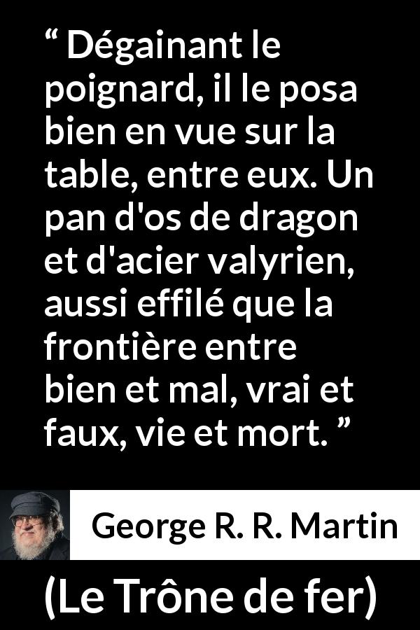 Citation de George R. R. Martin sur frontière tirée du Trône de fer - Dégainant le poignard, il le posa bien en vue sur la table, entre eux. Un pan d'os de dragon et d'acier valyrien, aussi effilé que la frontière entre bien et mal, vrai et faux, vie et mort.