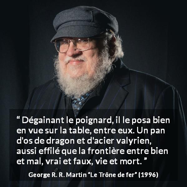 Citation de George R. R. Martin sur frontière tirée du Trône de fer - Dégainant le poignard, il le posa bien en vue sur la table, entre eux. Un pan d'os de dragon et d'acier valyrien, aussi effilé que la frontière entre bien et mal, vrai et faux, vie et mort.