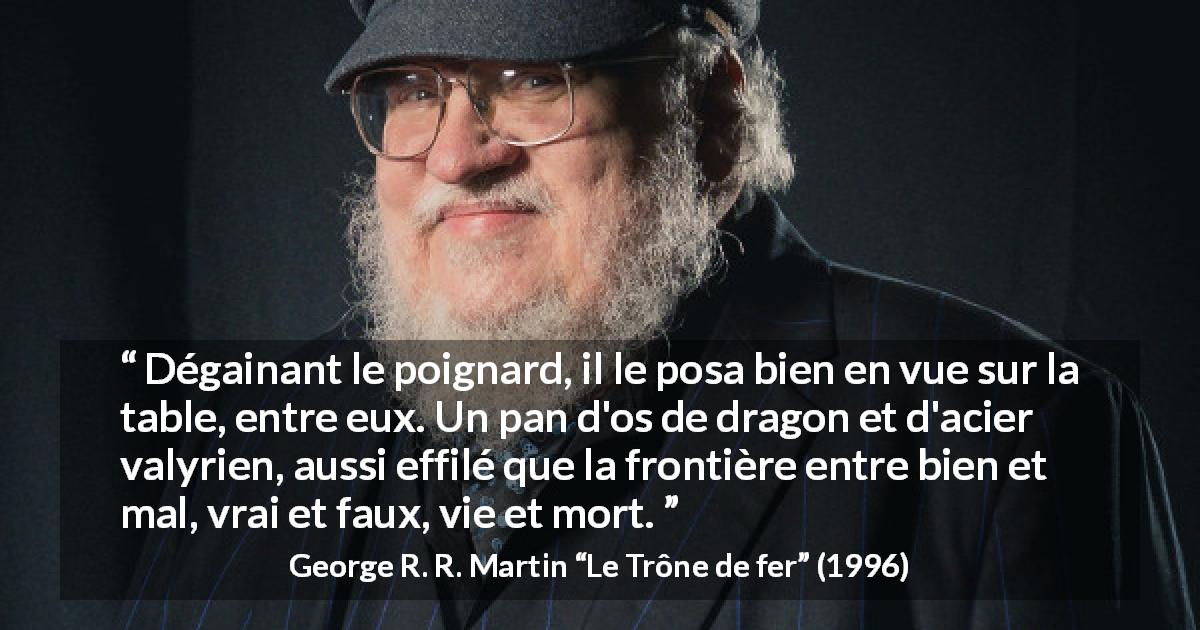 Citation de George R. R. Martin sur frontière tirée du Trône de fer - Dégainant le poignard, il le posa bien en vue sur la table, entre eux. Un pan d'os de dragon et d'acier valyrien, aussi effilé que la frontière entre bien et mal, vrai et faux, vie et mort.