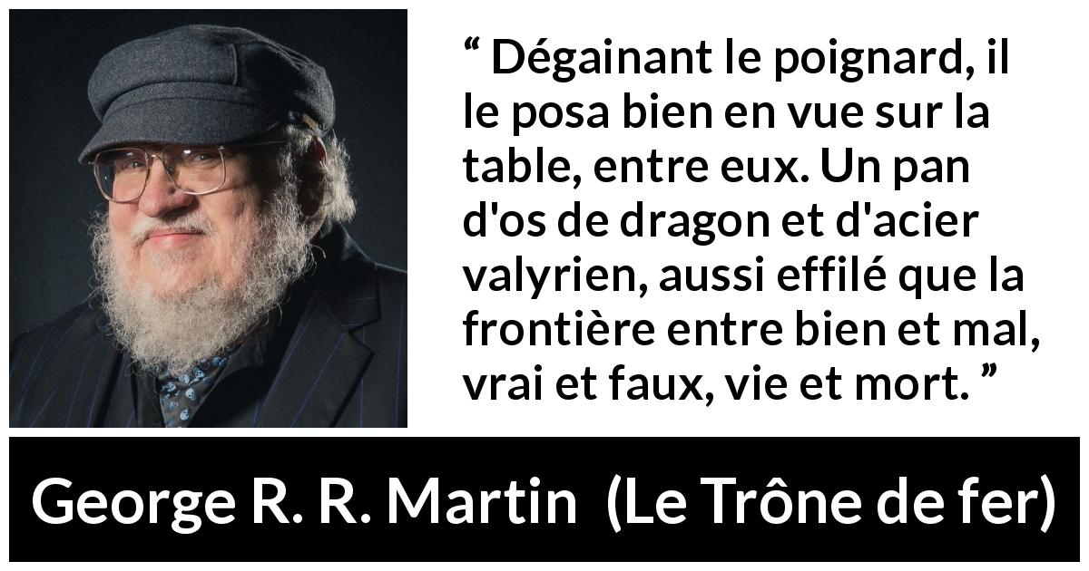 Citation de George R. R. Martin sur frontière tirée du Trône de fer - Dégainant le poignard, il le posa bien en vue sur la table, entre eux. Un pan d'os de dragon et d'acier valyrien, aussi effilé que la frontière entre bien et mal, vrai et faux, vie et mort.