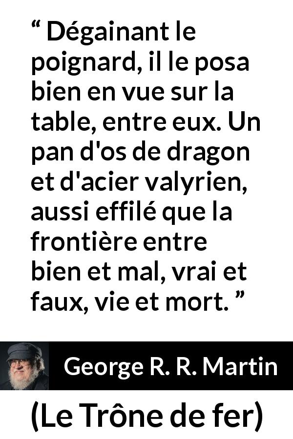 Citation de George R. R. Martin sur frontière tirée du Trône de fer - Dégainant le poignard, il le posa bien en vue sur la table, entre eux. Un pan d'os de dragon et d'acier valyrien, aussi effilé que la frontière entre bien et mal, vrai et faux, vie et mort.