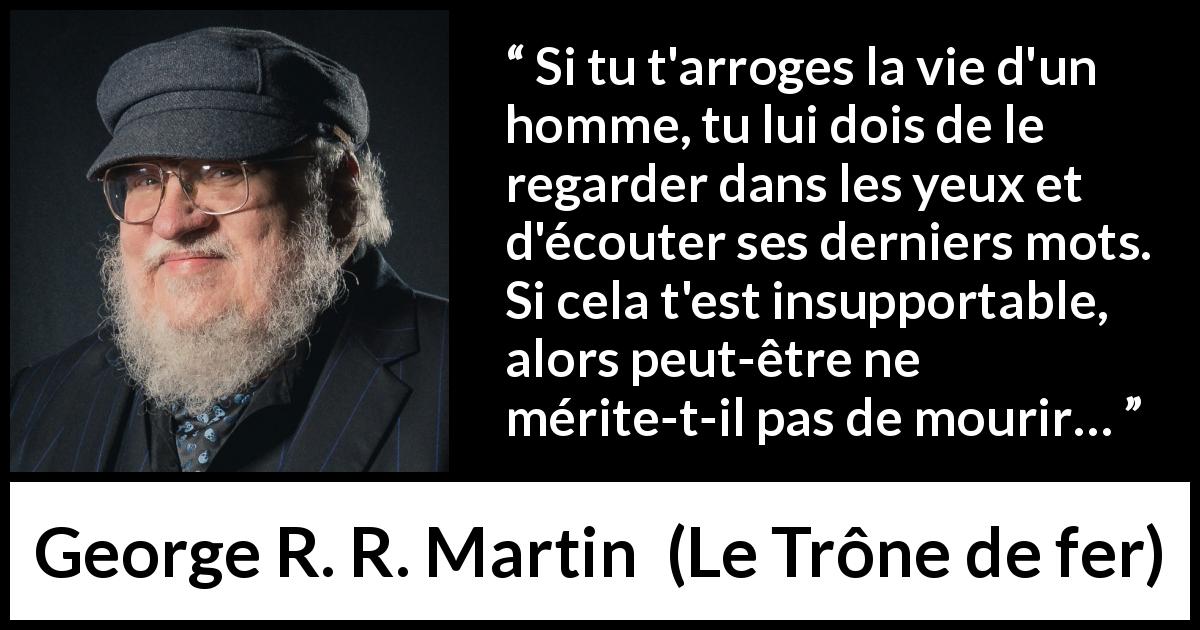 Citation de George R. R. Martin sur la justice tirée du Trône de fer - Si tu t'arroges la vie d'un homme, tu lui dois de le regarder dans les yeux et d'écouter ses derniers mots. Si cela t'est insupportable, alors peut-être ne mérite-t-il pas de mourir…