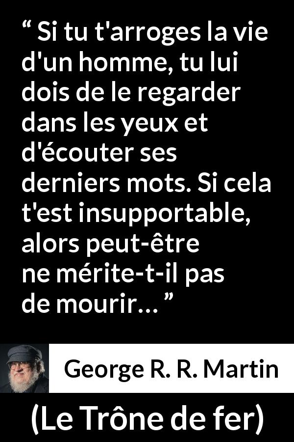 Citation de George R. R. Martin sur la justice tirée du Trône de fer - Si tu t'arroges la vie d'un homme, tu lui dois de le regarder dans les yeux et d'écouter ses derniers mots. Si cela t'est insupportable, alors peut-être ne mérite-t-il pas de mourir…