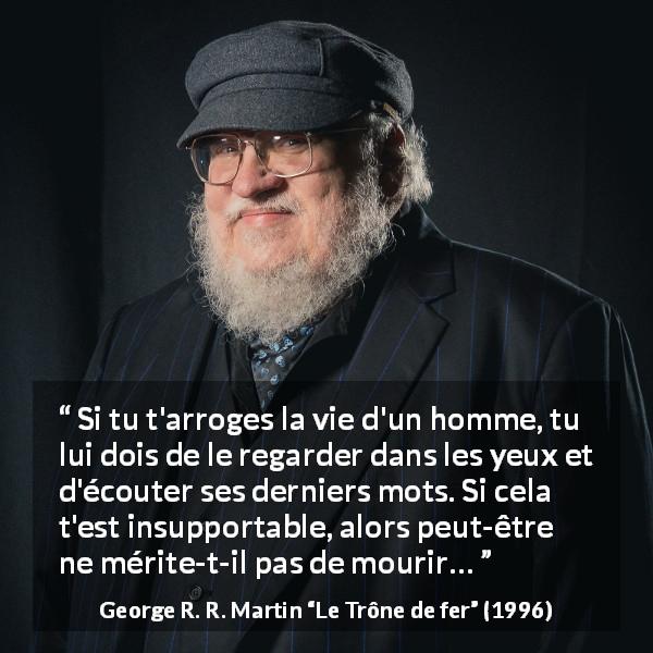 Citation de George R. R. Martin sur la justice tirée du Trône de fer - Si tu t'arroges la vie d'un homme, tu lui dois de le regarder dans les yeux et d'écouter ses derniers mots. Si cela t'est insupportable, alors peut-être ne mérite-t-il pas de mourir…