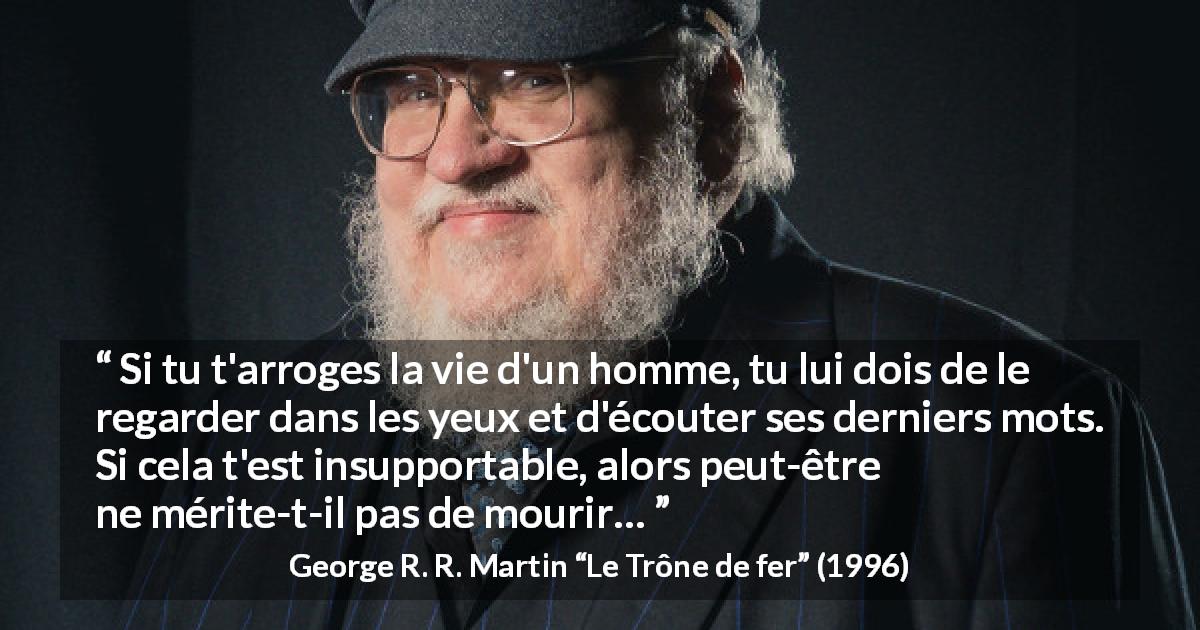 Citation de George R. R. Martin sur la justice tirée du Trône de fer - Si tu t'arroges la vie d'un homme, tu lui dois de le regarder dans les yeux et d'écouter ses derniers mots. Si cela t'est insupportable, alors peut-être ne mérite-t-il pas de mourir…