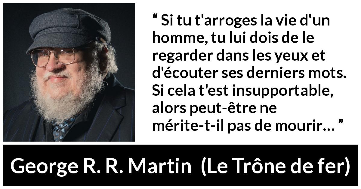 Citation de George R. R. Martin sur la justice tirée du Trône de fer - Si tu t'arroges la vie d'un homme, tu lui dois de le regarder dans les yeux et d'écouter ses derniers mots. Si cela t'est insupportable, alors peut-être ne mérite-t-il pas de mourir…