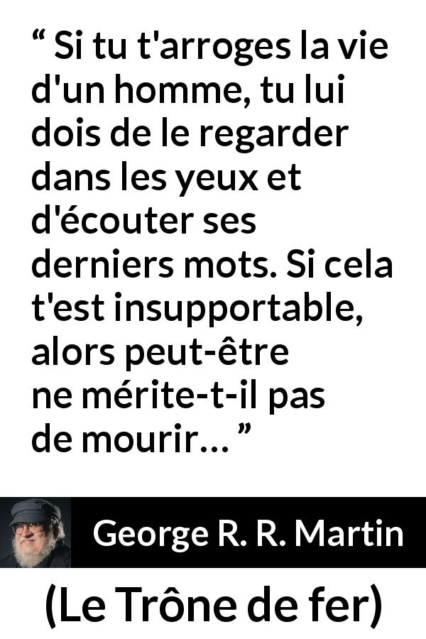 Citation de George R. R. Martin sur la justice tirée du Trône de fer - Si tu t'arroges la vie d'un homme, tu lui dois de le regarder dans les yeux et d'écouter ses derniers mots. Si cela t'est insupportable, alors peut-être ne mérite-t-il pas de mourir…