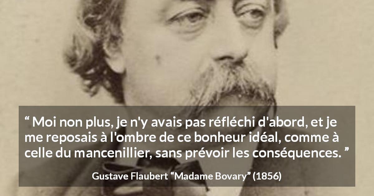 Citation de Gustave Flaubert sur le bonheur tirée de Madame Bovary - Moi non plus, je n'y avais pas réfléchi d'abord, et je me reposais à l'ombre de ce bonheur idéal, comme à celle du mancenillier, sans prévoir les conséquences.